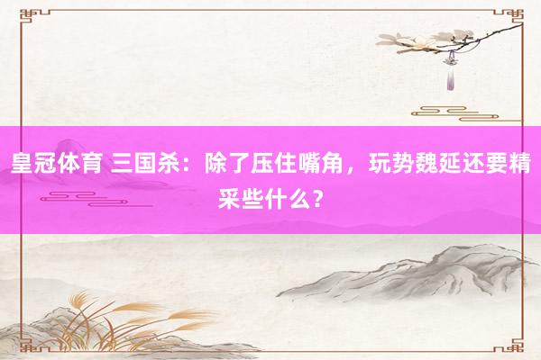 皇冠体育 三国杀：除了压住嘴角，玩势魏延还要精采些什么？