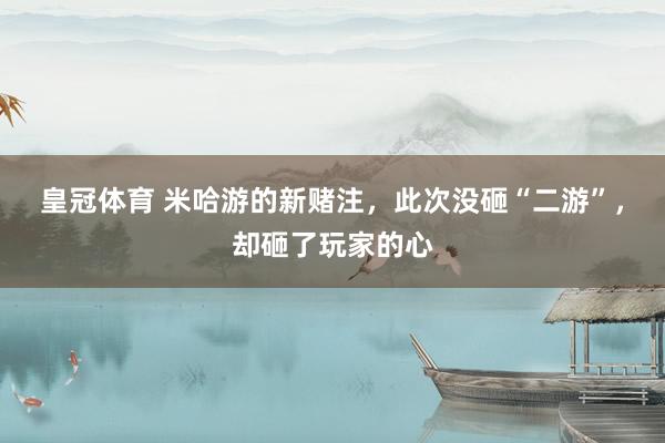 皇冠体育 米哈游的新赌注，此次没砸“二游”，却砸了玩家的心