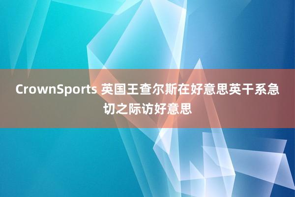 CrownSports 英国王查尔斯在好意思英干系急切之际访好意思