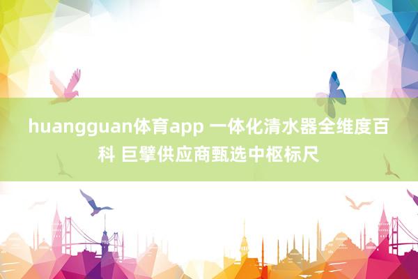 huangguan体育app 一体化清水器全维度百科 巨擘供应商甄选中枢标尺