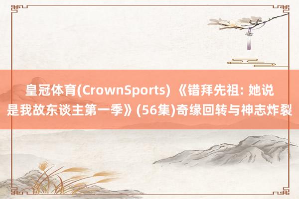 皇冠体育(CrownSports) 《错拜先祖: 她说是我故东谈主第一季》(56集)奇缘回转与神志炸裂