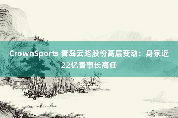 CrownSports 青岛云路股份高层变动：身家近22亿董事长离任