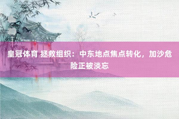 皇冠体育 拯救组织：中东地点焦点转化，加沙危险正被淡忘