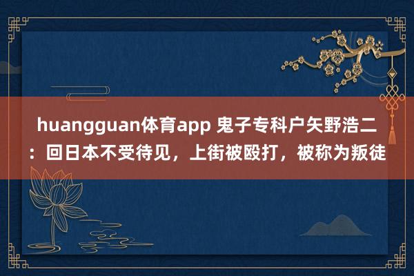 huangguan体育app 鬼子专科户矢野浩二：回日本不受待见，上街被殴打，被称为叛徒