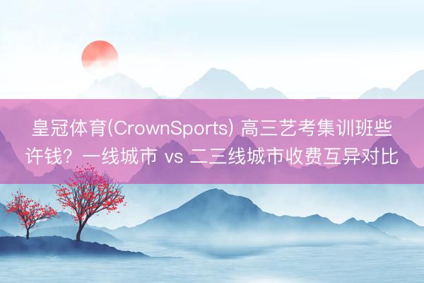 皇冠体育(CrownSports) 高三艺考集训班些许钱？一线城市 vs 二三线城市收费互异对比