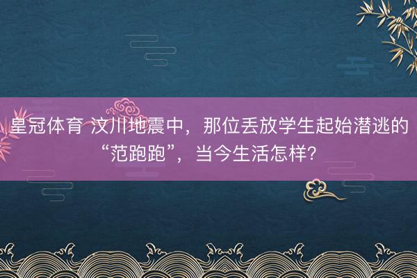 皇冠体育 汶川地震中，那位丢放学生起始潜逃的“范跑跑”，当今生活怎样？