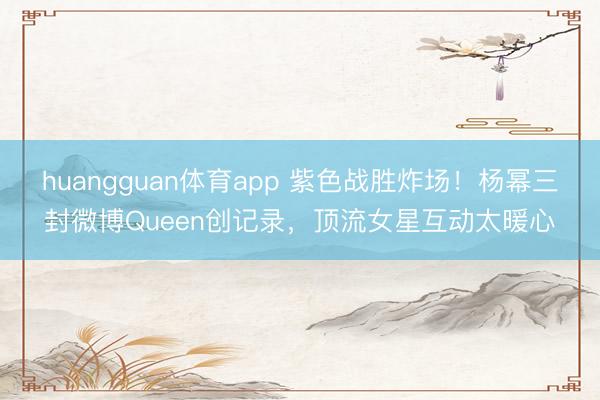 huangguan体育app 紫色战胜炸场！杨幂三封微博Queen创记录，顶流女星互动太暖心