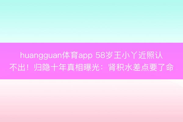 huangguan体育app 58岁王小丫近照认不出！归隐十年真相曝光：肾积水差点要了命