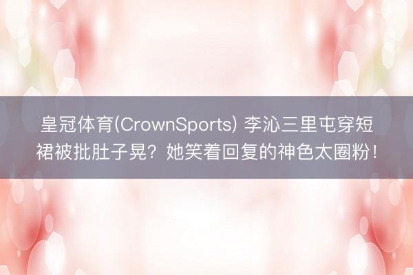 皇冠体育(CrownSports) 李沁三里屯穿短裙被批肚子晃？她笑着回复的神色太圈粉！