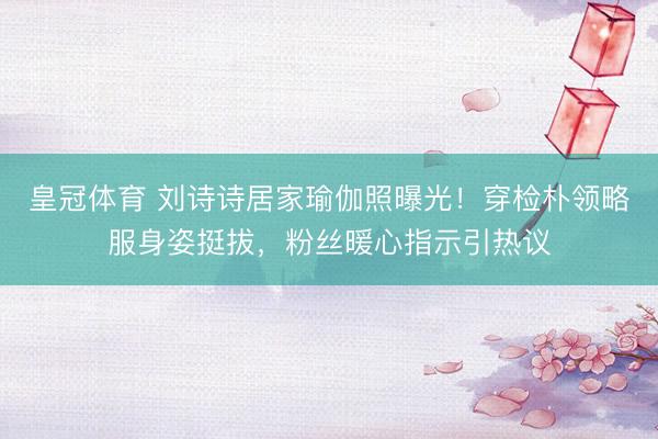 皇冠体育 刘诗诗居家瑜伽照曝光！穿检朴领略服身姿挺拔，粉丝暖心指示引热议