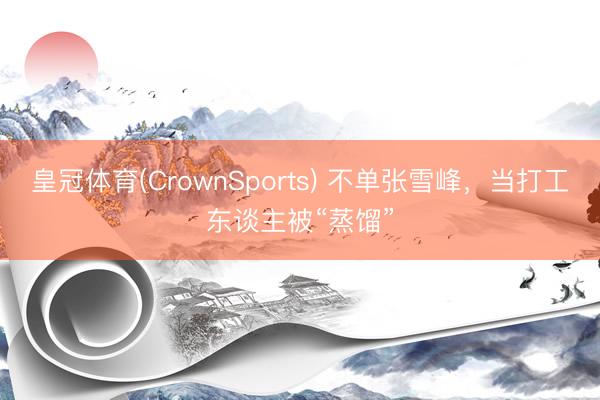 皇冠体育(CrownSports) 不单张雪峰，当打工东谈主被“蒸馏”
