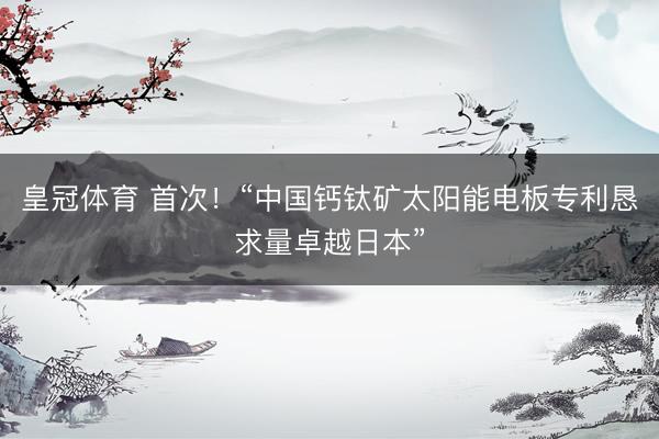 皇冠体育 首次！“中国钙钛矿太阳能电板专利恳求量卓越日本”