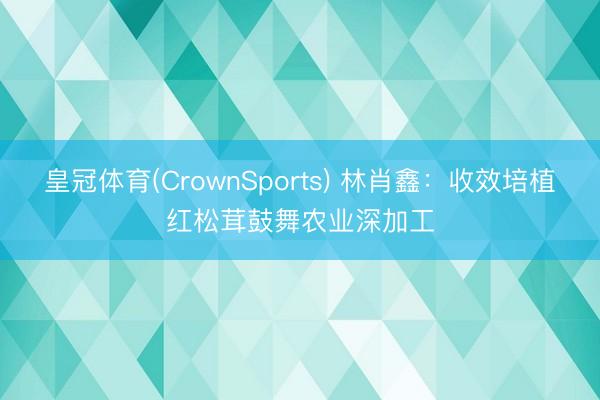皇冠体育(CrownSports) 林肖鑫：收效培植红松茸鼓舞农业深加工