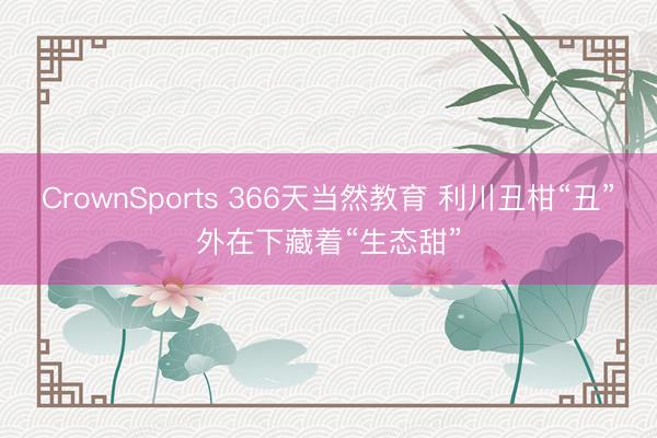 CrownSports 366天当然教育 利川丑柑“丑”外在下藏着“生态甜”