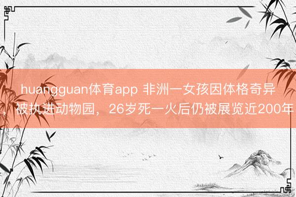 huangguan体育app 非洲一女孩因体格奇异，被执进动物园，26岁死一火后仍被展览近200年