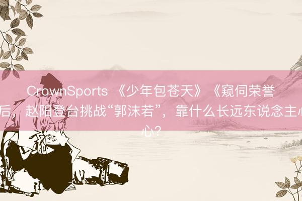 CrownSports 《少年包苍天》《窥伺荣誉》后，赵阳登台挑战“郭沫若”，靠什么长远东说念主心？