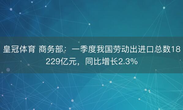 皇冠体育 商务部：一季度我国劳动出进口总数18229亿元，同比增长2.3%